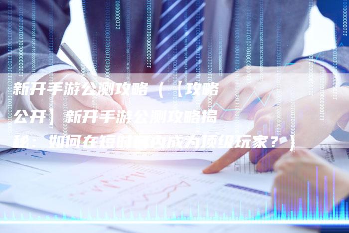 新开手游公测攻略（【攻略公开】新开手游公测攻略揭秘：如何在短时间内成为顶级玩家？）