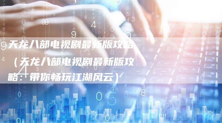 天龙八部电视剧最新版攻略（天龙八部电视剧最新版攻略：带你畅玩江湖风云）
