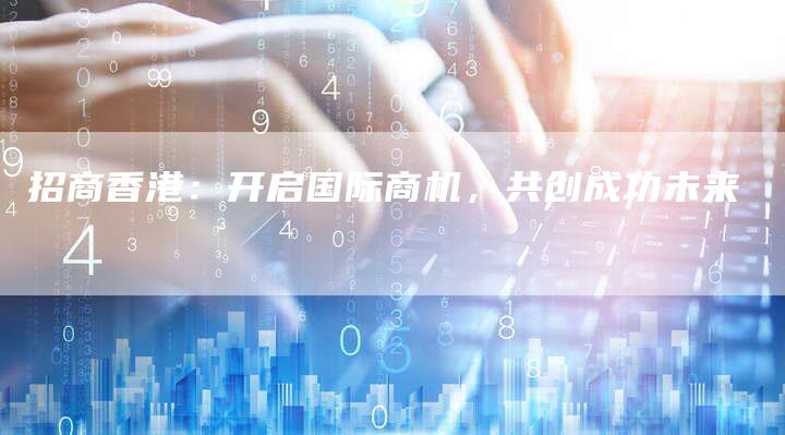 招商香港：开启国际商机，共创成功未来