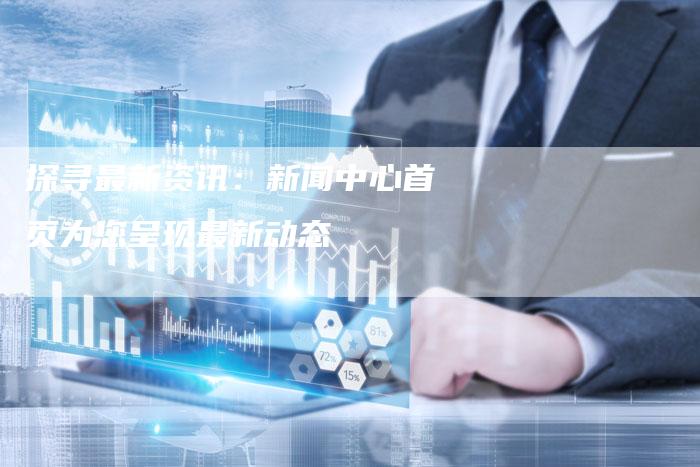探寻最新资讯：新闻中心首页为您呈现最新动态