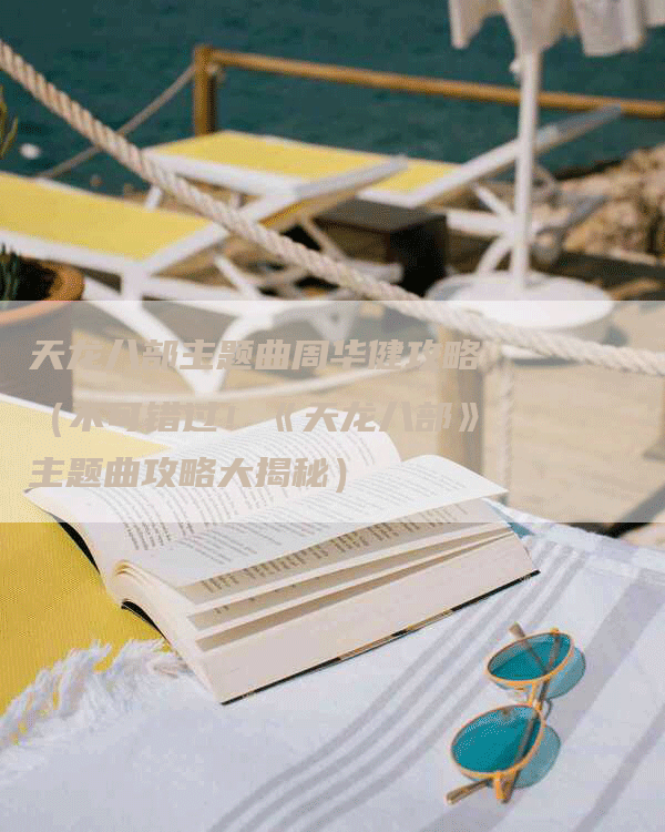 天龙八部主题曲周华健攻略(不可错过!《天龙八部》主题曲攻略大揭秘)-Chatgpt信息网