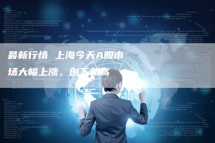 最新行情 上海今天A股市场大幅上涨，创下新高