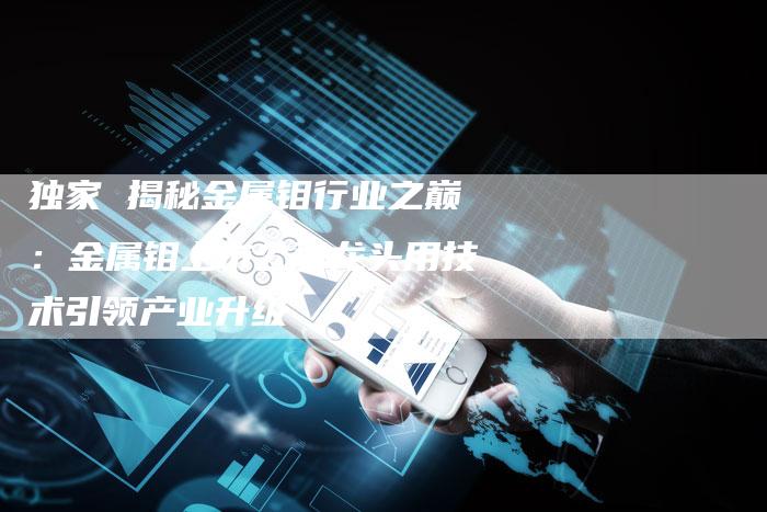 独家 揭秘金属钼行业之巅：金属钼上市公司龙头用技术引领产业升级