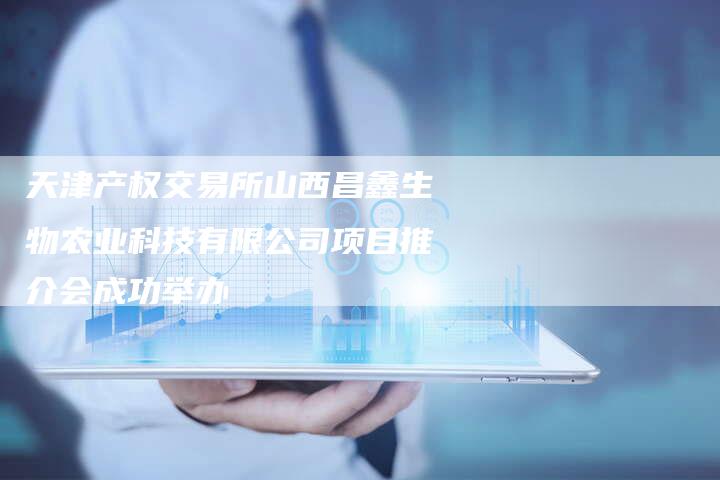 天津产权交易所山西昌鑫生物农业科技有限公司项目推介会成功举办-Chatgpt信息网
