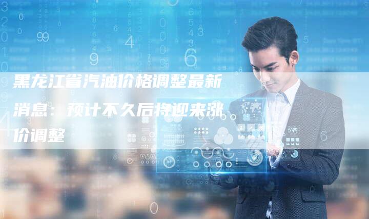 黑龙江省汽油价格调整最新消息:预计不久后将迎来涨价调整-Chatgpt信息网
