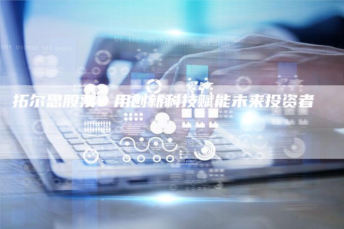 拓尔思股票：用创新科技赋能未来投资者