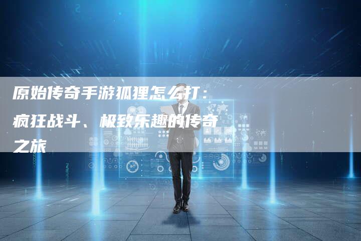 原始传奇手游狐狸怎么打:疯狂战斗、极致乐趣的传奇之旅-Chatgpt信息网