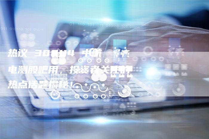 热议 300114 中航电测股吧用，投资者关注的热点话题揭秘！