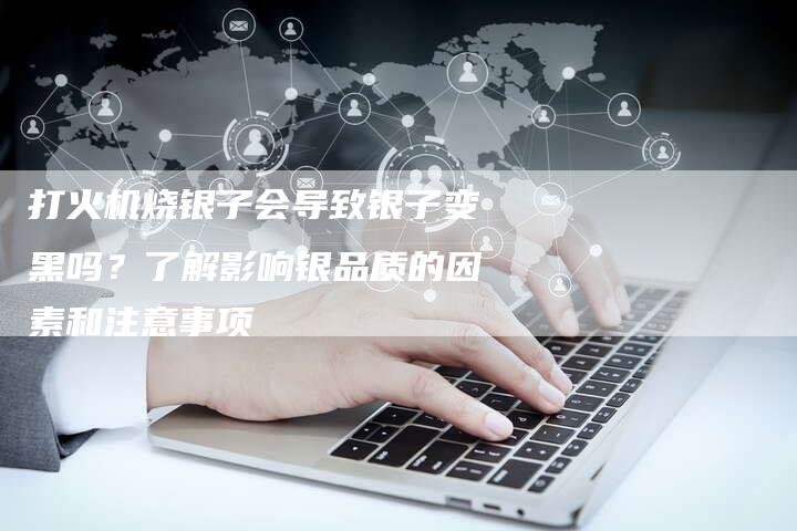 打火机烧银子会导致银子变黑吗？了解影响银品质的因素和注意事项