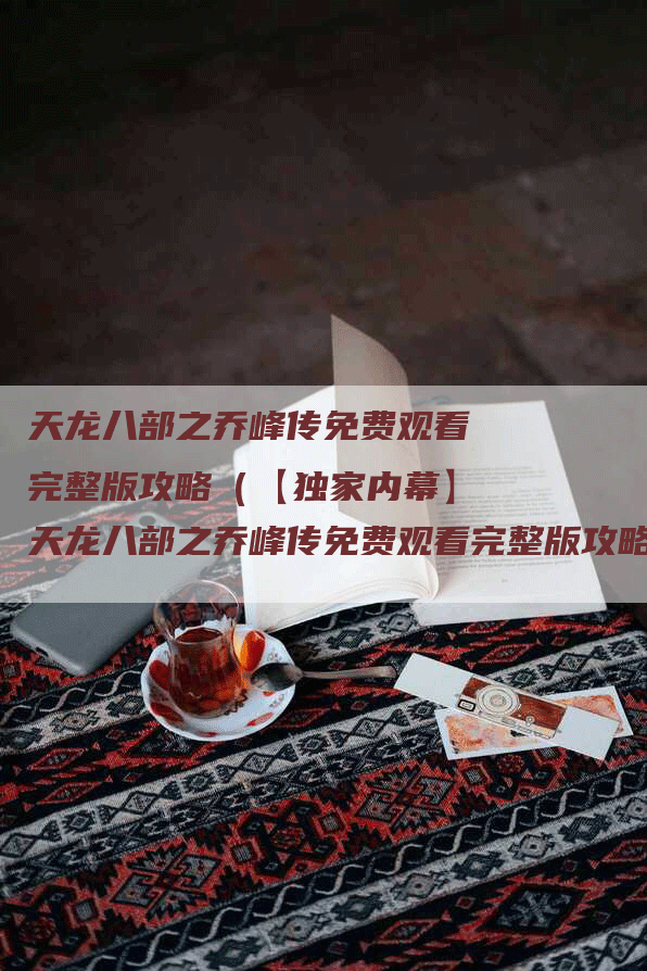 天龙八部之乔峰传免费观看完整版攻略（【独家内幕】天龙八部之乔峰传免费观看完整版攻略，资深玩家教你如何