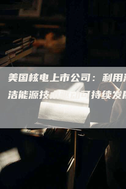 美国核电上市公司:利用清洁能源技术驱动可持续发展-Chatgpt信息网