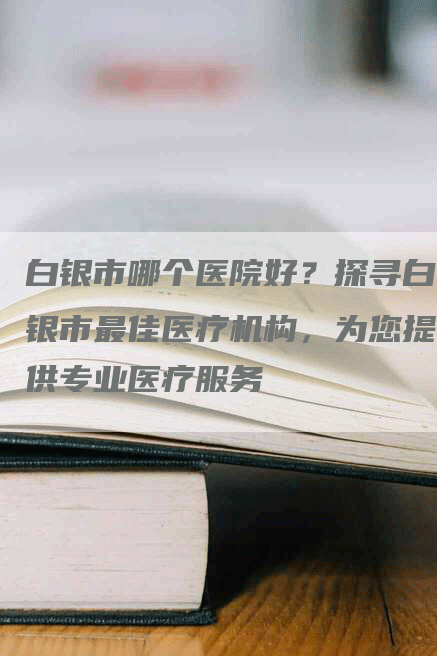白银市哪个医院好？探寻白银市最佳医疗机构，为您提供专业医疗服务