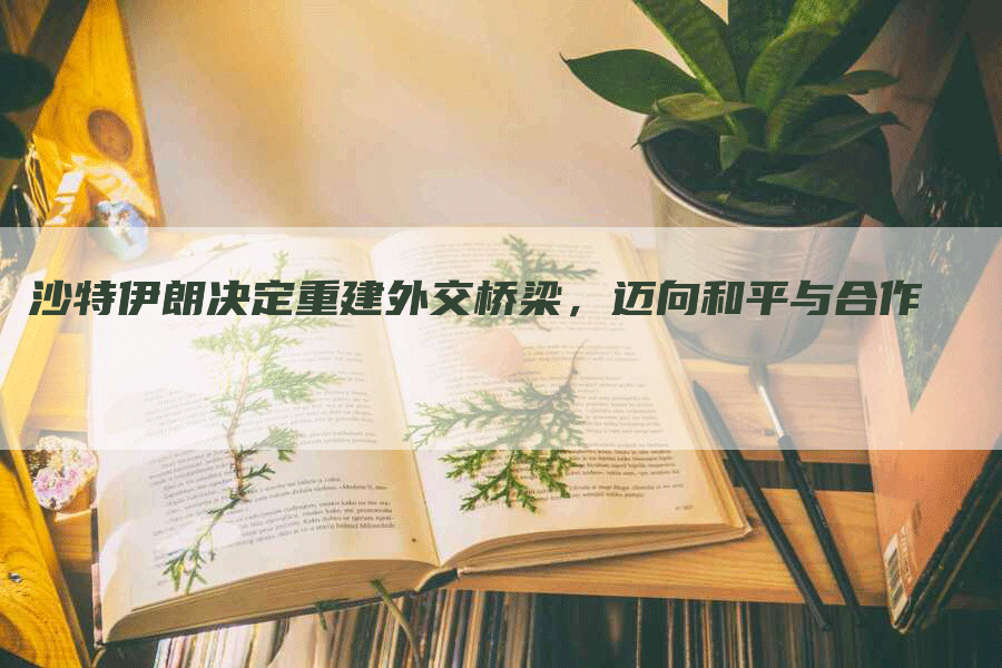沙特伊朗决定重建外交桥梁，迈向和平与合作