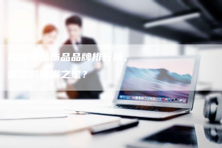 揭秘黄金饰品品牌排行榜,谁是最璀璨之星?-Chatgpt信息网