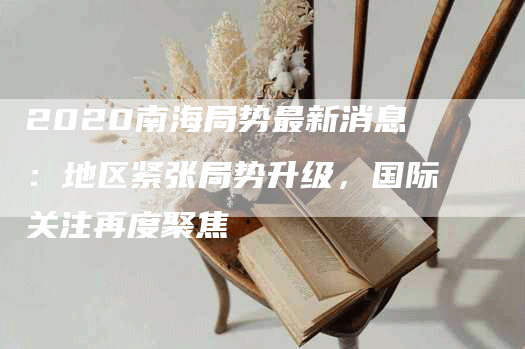 2020南海局势最新消息:地区紧张局势升级,国际关注再度聚焦-Chatgpt信息网