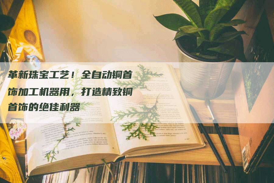 革新珠宝工艺!全自动铜首饰加工机器用,打造精致铜首饰的绝佳利器-Chatgpt信息网