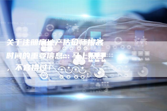 关于注册房地产估价师报名时间的重要信息：马上报名，不容错过！