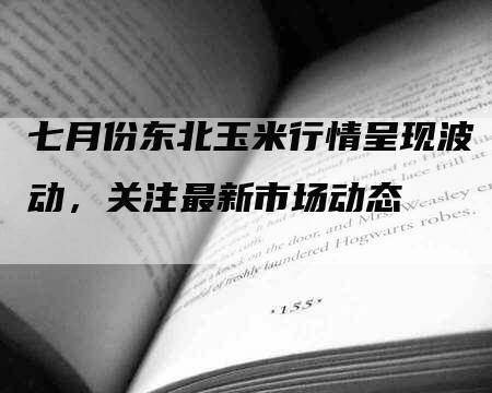 七月份东北玉米行情呈现波动，关注最新市场动态