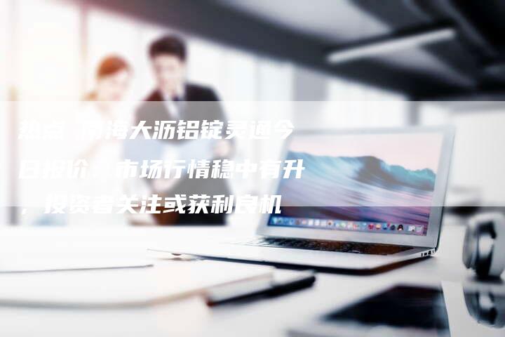 热点 南海大沥铝锭灵通今日报价：市场行情稳中有升，投资者关注或获利良机