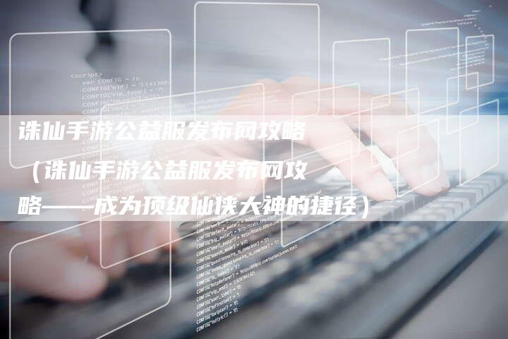 诛仙手游公益服发布网攻略（诛仙手游公益服发布网攻略——成为顶级仙侠大神的捷径）
