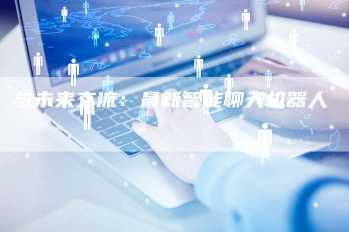 与未来交流:最新智能聊天机器人-Chatgpt信息网