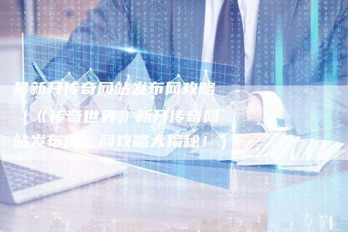 最新开传奇网站发布网攻略（《传奇世界》新开传奇网站发布啦！网攻略大揭秘！）