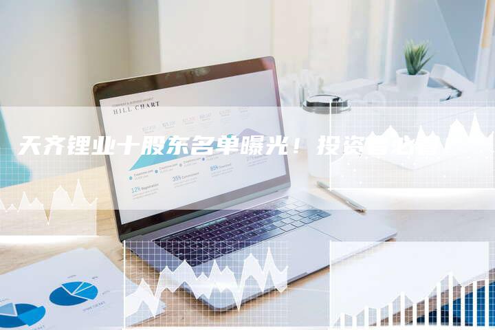 天齐锂业十股东名单曝光！投资者必看！