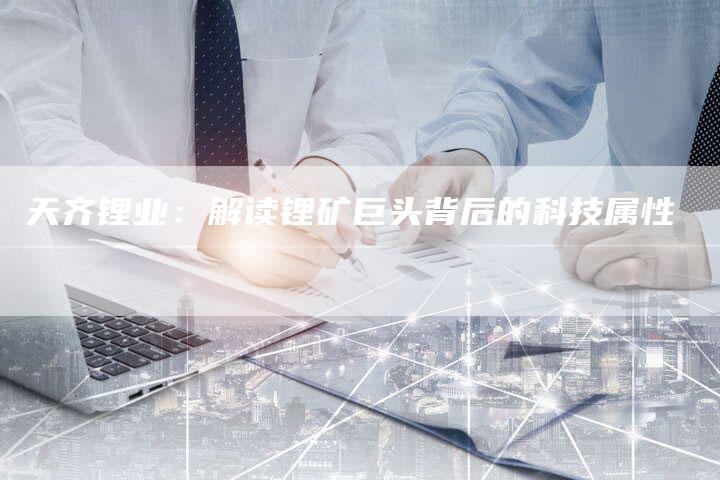 天齐锂业:解读锂矿巨头背后的科技属性-Chatgpt信息网