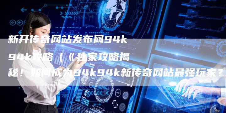 新开传奇网站发布网94k94k攻略（《独家攻略揭秘！如何成为94k94k新传奇网站最强玩家？》）