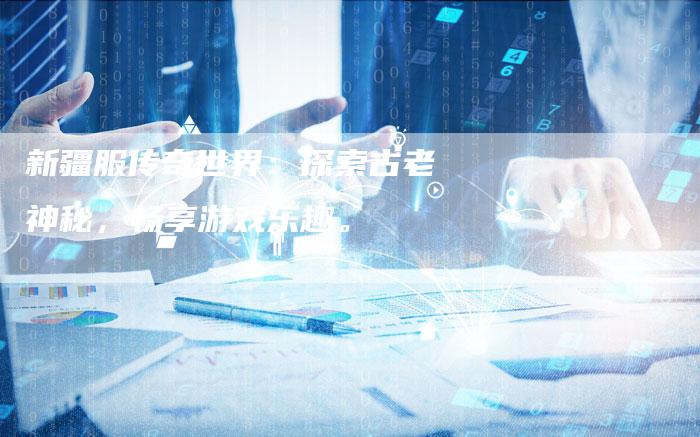 新疆服传奇世界：探索古老神秘，畅享游戏乐趣。
