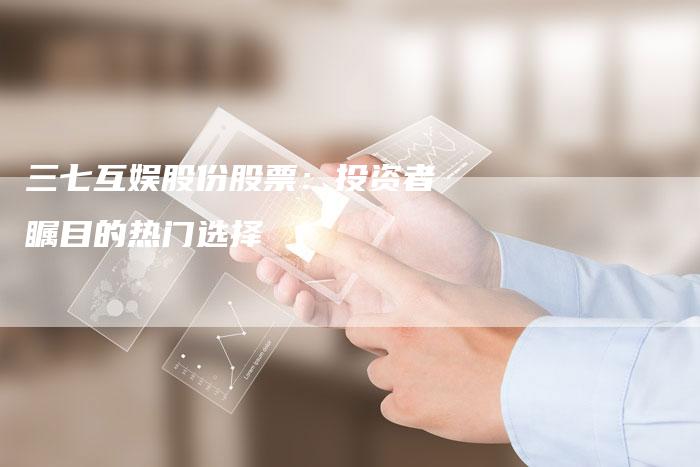 三七互娱股份股票:投资者瞩目的热门选择-Chatgpt信息网
