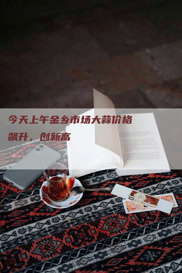 今天上午金乡市场大蒜价格飙升,创新高-Chatgpt信息网
