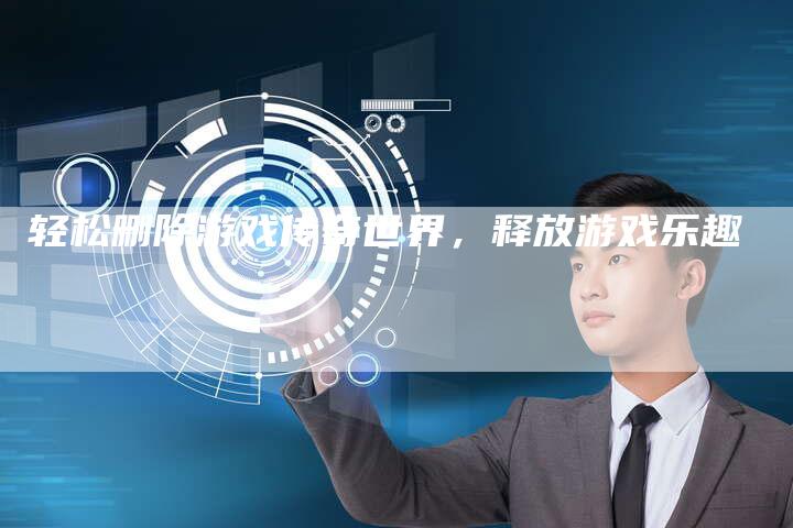 轻松删除游戏传奇世界,释放游戏乐趣-Chatgpt信息网