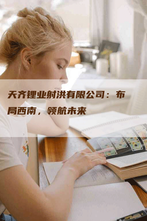 天齐锂业射洪有限公司:布局西南,领航未来-Chatgpt信息网