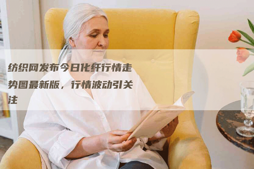 纺织网发布今日化纤行情走势图最新版，行情波动引关注