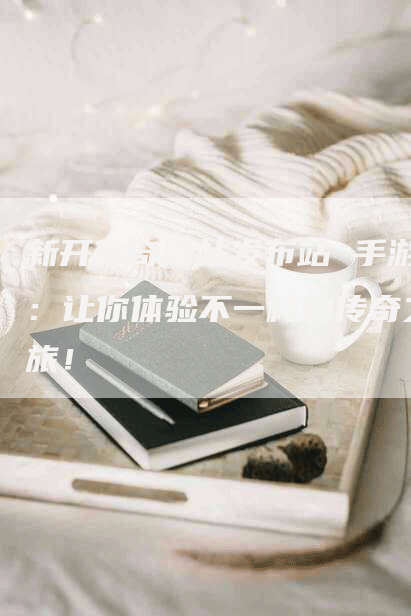 新开传奇网站发布站 手游：让你体验不一样的传奇之旅！