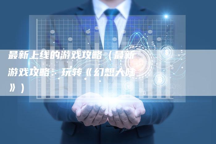 最新上线的游戏攻略(最新游戏攻略:玩转《幻想大陆》)-Chatgpt信息网
