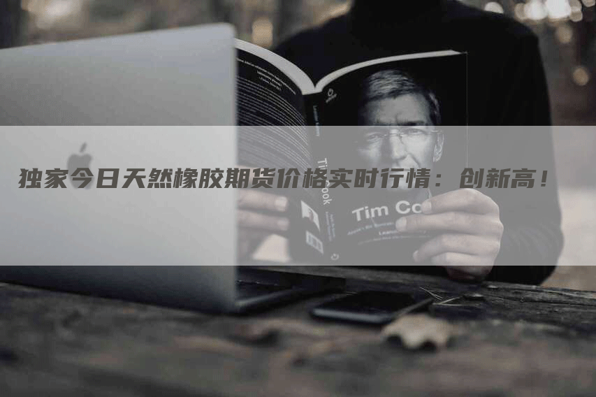 独家今日天然橡胶期货价格实时行情：创新高！