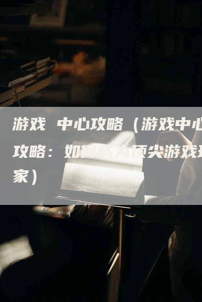 游戏 中心攻略（游戏中心攻略：如何成为顶尖游戏玩家）