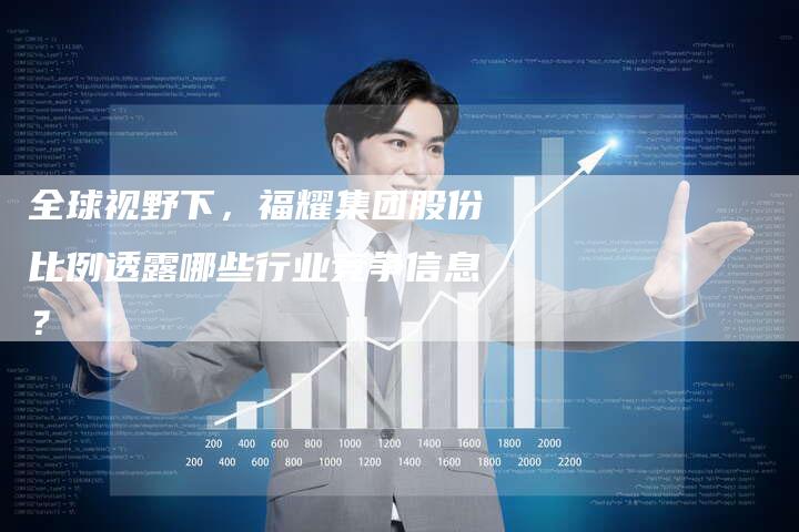 全球视野下，福耀集团股份比例透露哪些行业竞争信息？