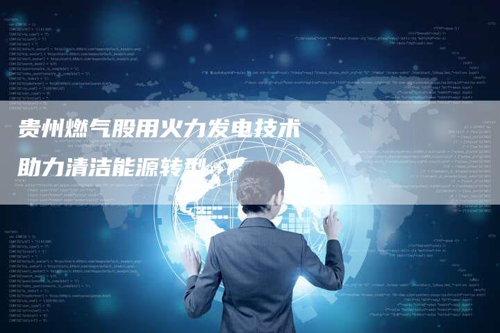 贵州燃气股用火力发电技术助力清洁能源转型-Chatgpt信息网
