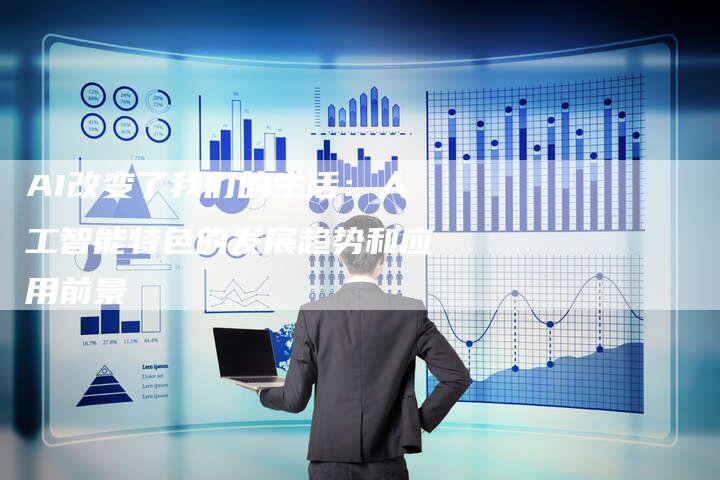 AI改变了我们的生活：人工智能特色的发展趋势和应用前景