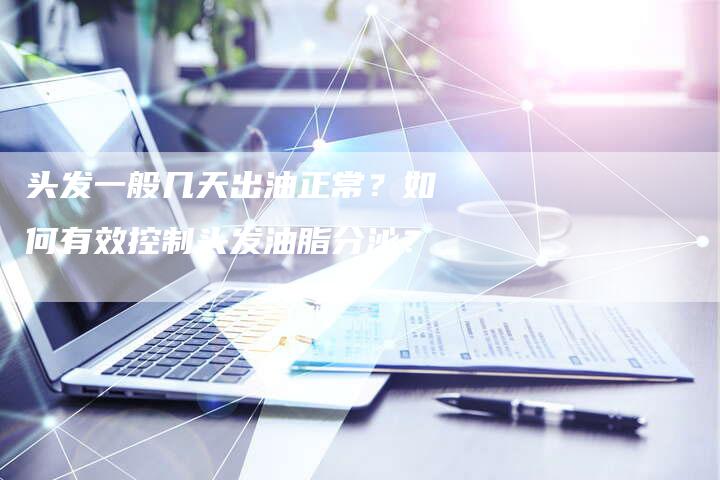 头发一般几天出油正常？如何有效控制头发油脂分泌？