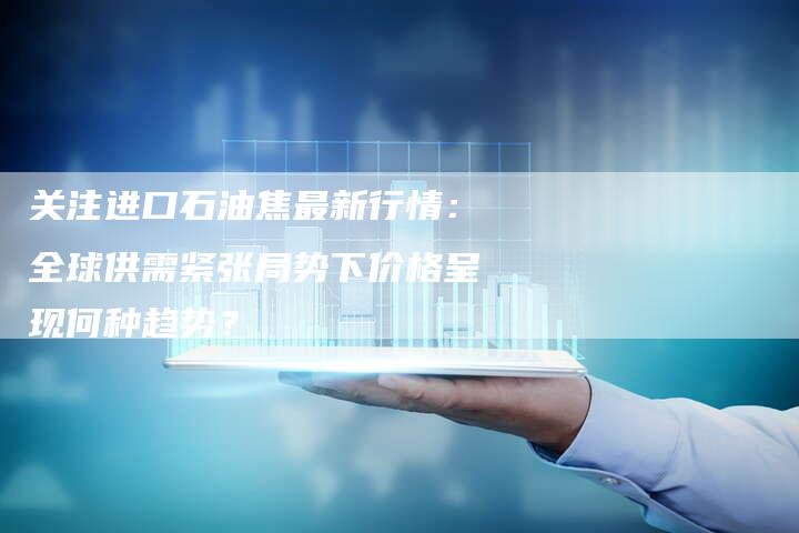 关注进口石油焦最新行情：全球供需紧张局势下价格呈现何种趋势？