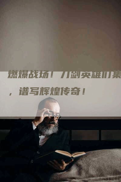燃爆战场!刀剑英雄们集结,谱写辉煌传奇!-Chatgpt信息网