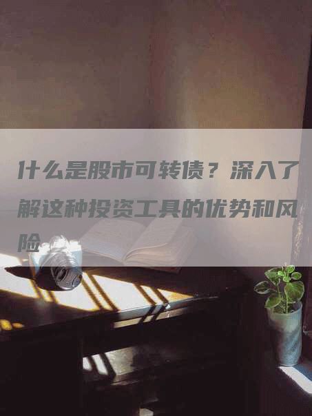 什么是股市可转债？深入了解这种投资工具的优势和风险