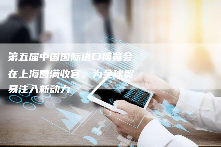 第五届中国国际进口博览会在上海圆满收官，为全球贸易注入新动力