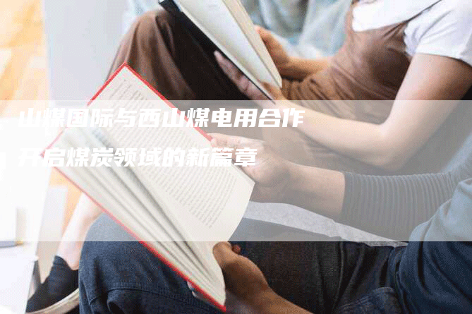 山煤国际与西山煤电用合作开启煤炭领域的新篇章