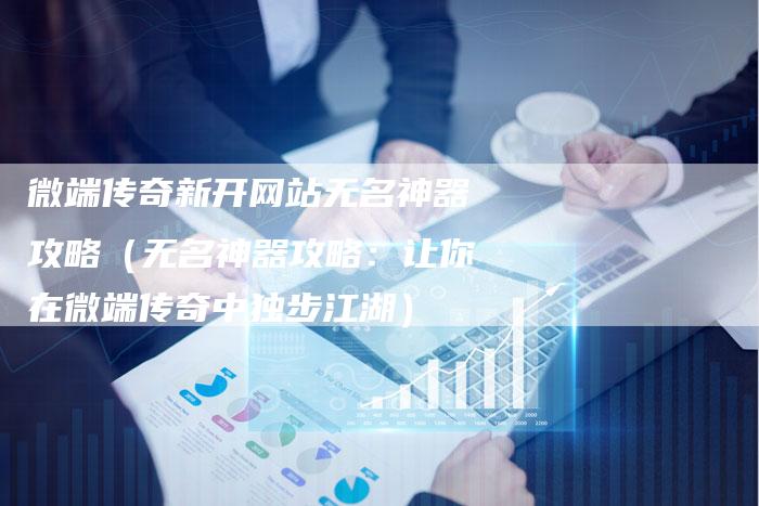 微端传奇新开网站无名神器攻略(无名神器攻略:让你在微端传奇中独步江湖)-Chatgpt信息网