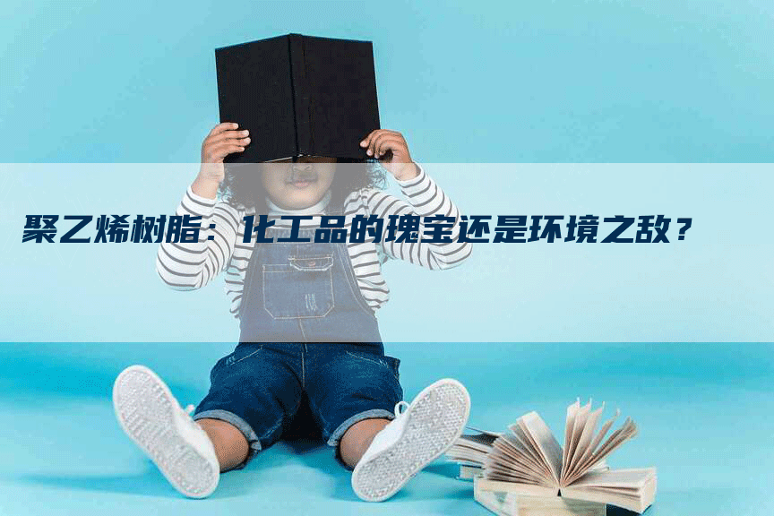 聚乙烯树脂：化工品的瑰宝还是环境之敌？
